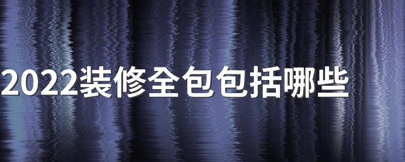 2022装修全包包括哪些 2022装修全包需要注意什么