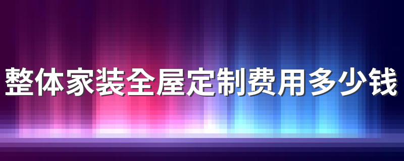 整体家装全屋定制费用多少钱 欧铂丽全屋定制多少钱一平