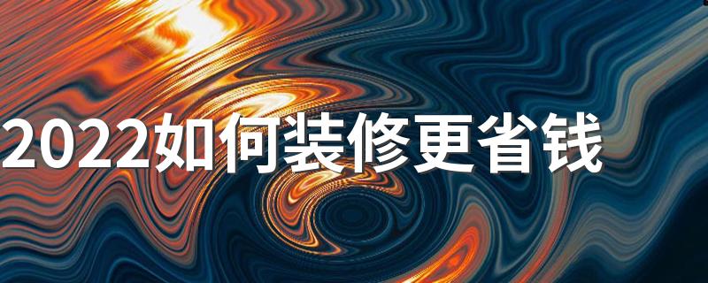 2022如何装修更省钱 装修省钱4攻略