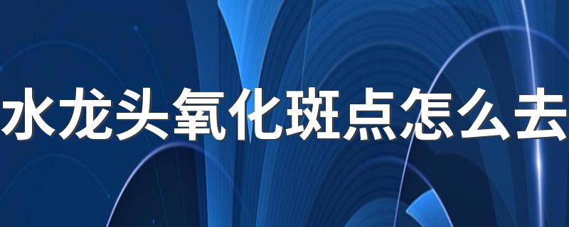 水龙头氧化斑点怎么去 水龙头氧化清洗小窍门