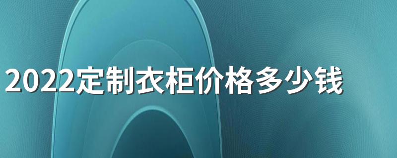 2022定制衣柜价格多少钱一平方 2022定制衣柜一般价格在多少