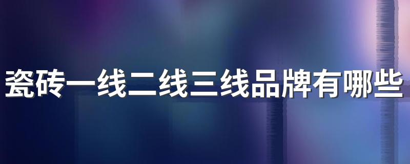 瓷砖一线二线三线品牌有哪些 佛山瓷砖一线二线三线品牌