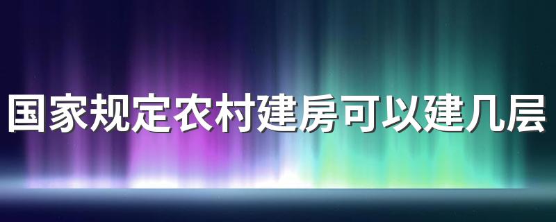 国家规定农村建房可以建几层 农村自建房能盖几层不违法