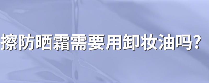 擦防晒霜需要用卸妆油吗? 需要使用卸妆油