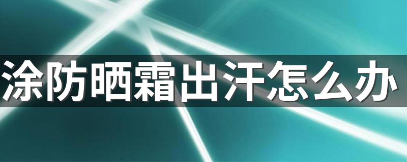 涂防晒霜出汗怎么办 防晒霜内容介绍