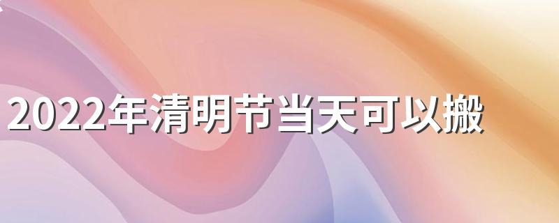 2022年清明节当天可以搬家吗 清明节前七天和后七天不能搬家为什么