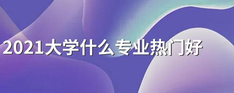 2021大学什么专业热门好就业