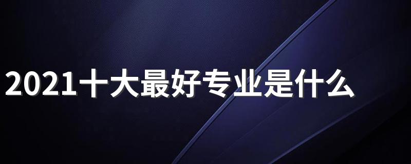 2021十大最好专业是什么 就业率最高的热门专业