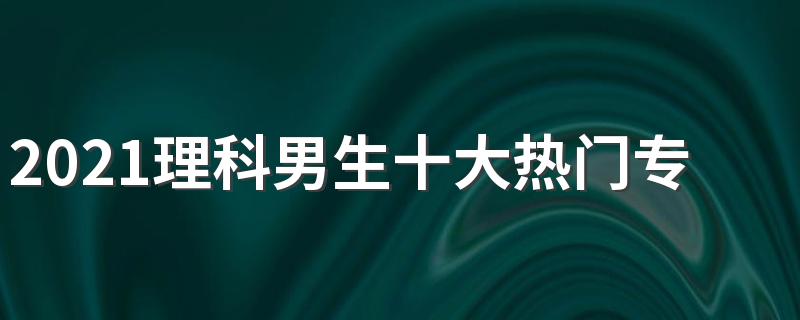 2021理科男生十大热门专业 男生学什么专业好