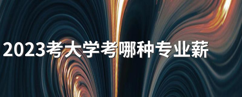 2023考大学考哪种专业薪水最高 工资高待遇好的专业有哪些