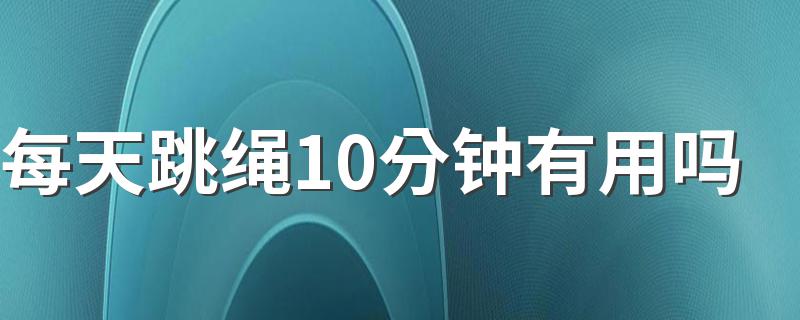 每天跳绳10分钟有用吗 每天坚持跳绳10分钟有什么作用