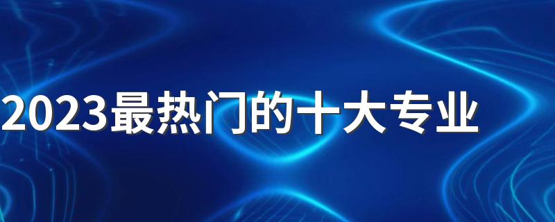 2023最热门的十大专业 就业前景好的专业