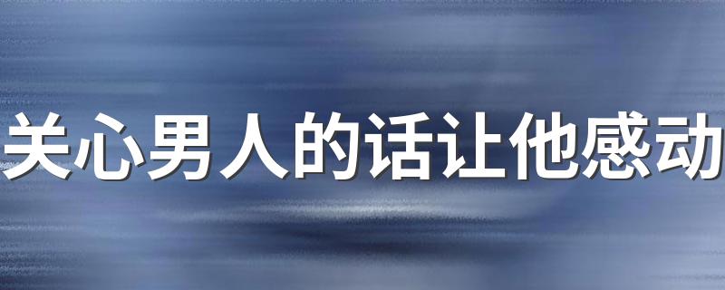 关心男人的话让他感动 有哪些关心男人的话