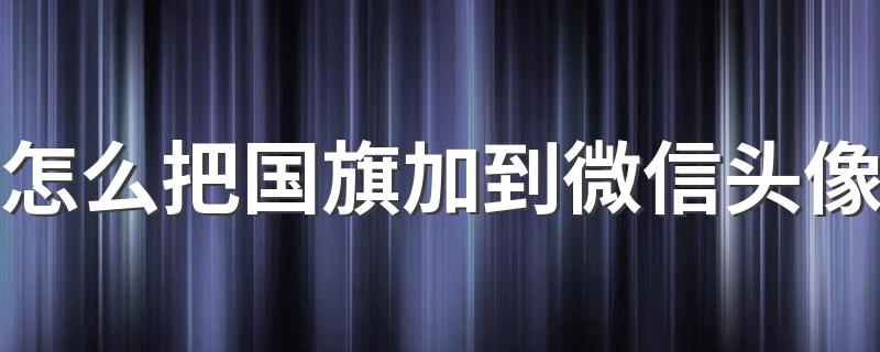 怎么把国旗加到微信头像 微信头像添加国旗的方法详解