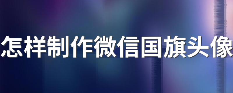 怎样制作微信国旗头像 微信头像添加国旗方法详解