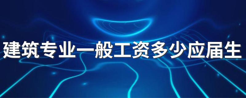 建筑专业一般工资多少应届生 建筑行业各岗位工资