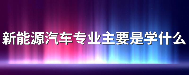 新能源汽车专业主要是学什么 就业前景如何