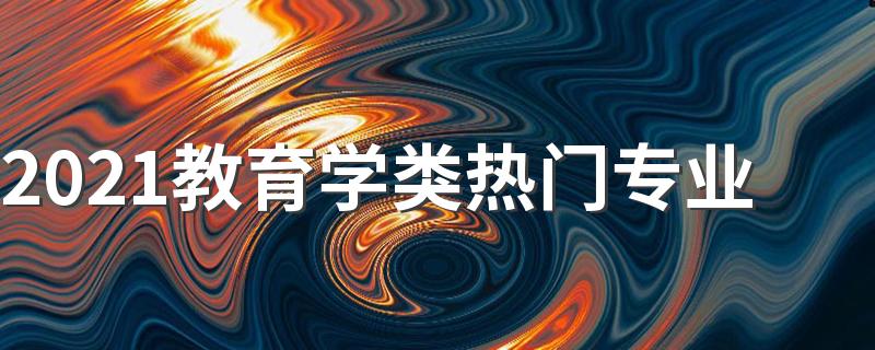 2021教育学类热门专业 什么专业好