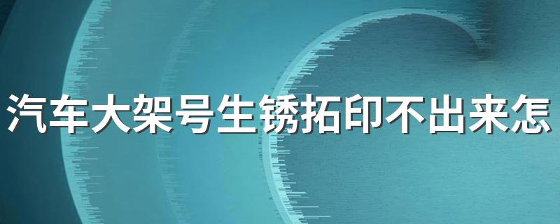 汽车大架号生锈拓印不出来怎么办 汽车大架号生锈怎么拓号