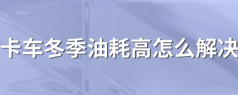 卡车冬季油耗高怎么解决 卡车冬季油耗高怎么办