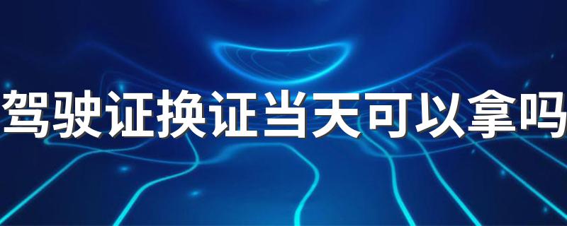 驾驶证换证当天可以拿吗 因为不同城市的原因会有不同大部分可以当天拿