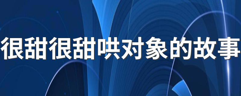 很甜很甜哄对象的故事 这两篇很暖心