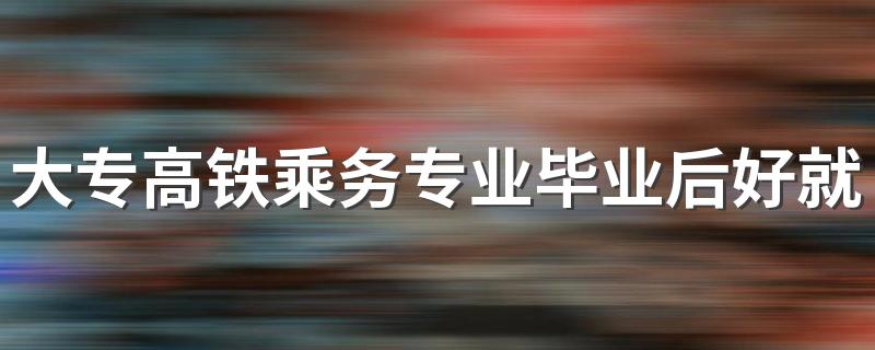 大专高铁乘务专业毕业后好就业吗 能做什么工作