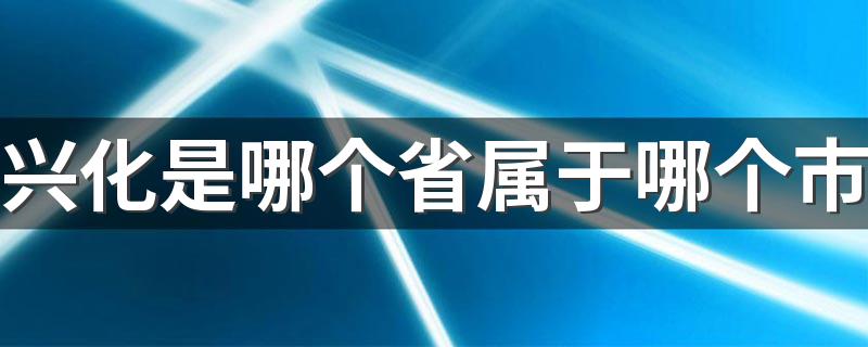 兴化是哪个省属于哪个市 兴华市的旅游景点有什么