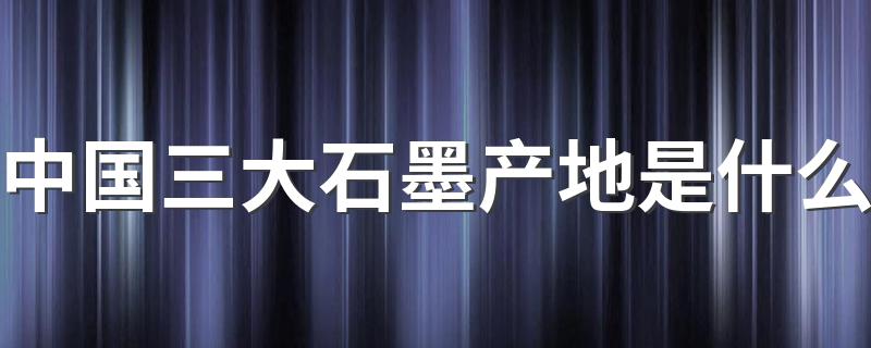 中国三大石墨产地是什么 为你揭晓这神秘的三大产地