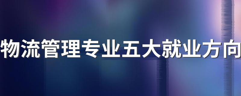 物流管理专业五大就业方向 最吃香的工作是什么