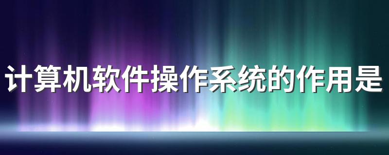 计算机软件操作系统的作用是什么 计算机软件操作系统的作用介绍