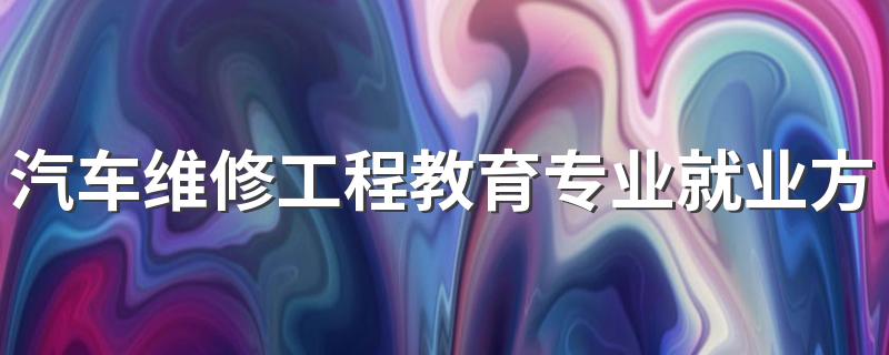 汽车维修工程教育专业就业方向与就业前景怎么样