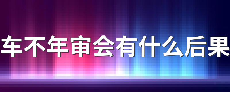 车不年审会有什么后果 有如下三个后果