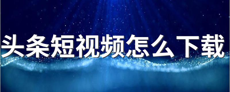 头条短视频怎么下载 手把手教你成功下载