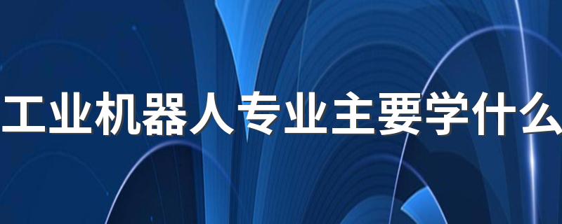 工业机器人专业主要学什么 主要课程有哪些