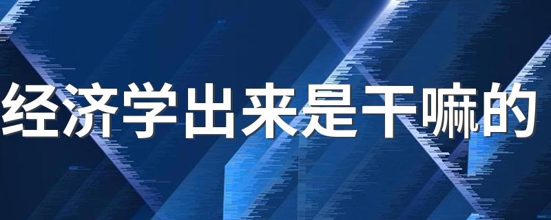 经济学出来是干嘛的 就业方向如何