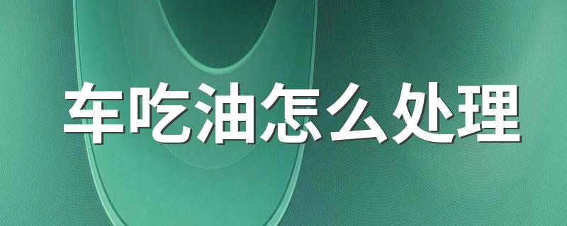 车吃油怎么处理 老司机告诉你怎么办