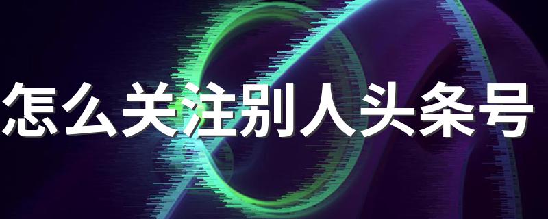 怎么关注别人头条号 操作步骤总结如下