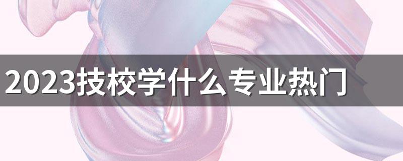 2023技校学什么专业热门 最吃香的专业