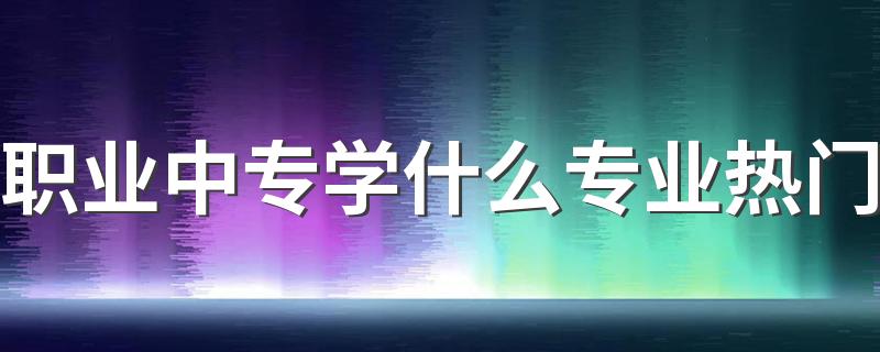 职业中专学什么专业热门 学哪些专业好