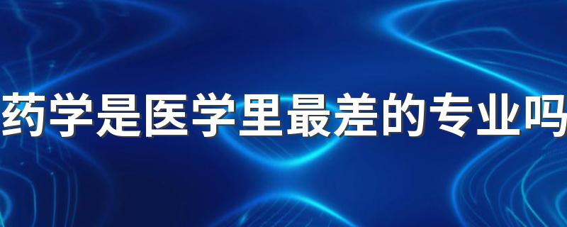 药学是医学里最差的专业吗 就业方向及前景怎么样