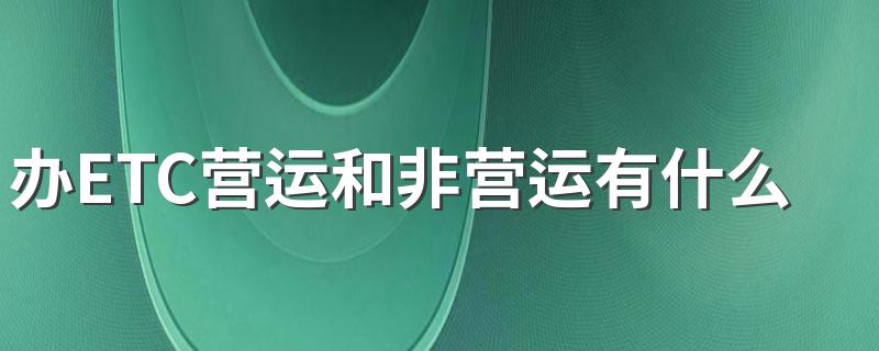 办ETC营运和非营运有什么区别 原来是这样区别的