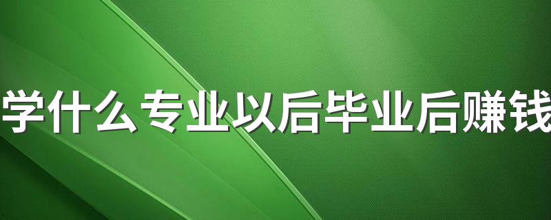 学什么专业以后毕业后赚钱 工资高的专业有哪些