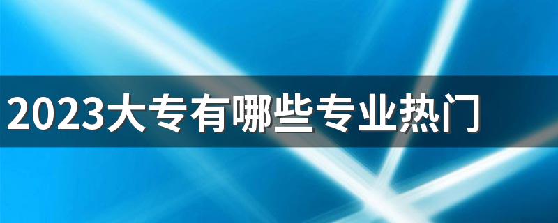 2023大专有哪些专业热门 什么专业就业前景好