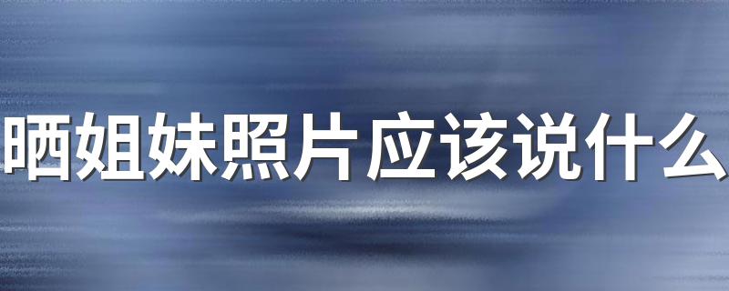 晒姐妹照片应该说什么 晒姐妹照片的说说句子