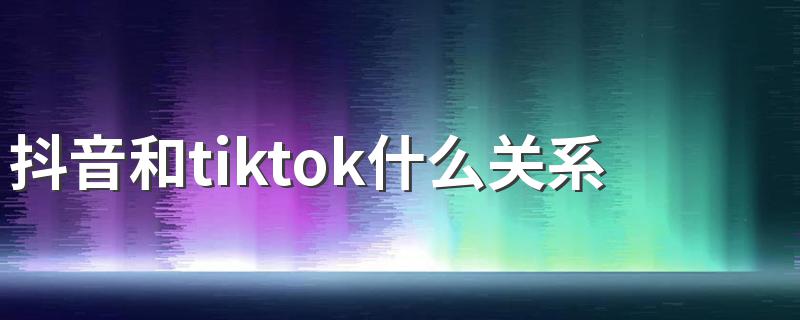 抖音和tiktok什么关系 抖音和tiktok的区别