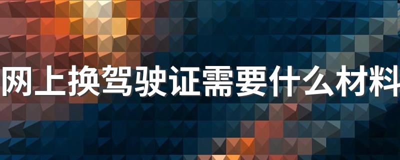 网上换驾驶证需要什么材料 更换驾驶证的流程