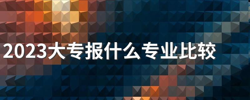 2023大专报什么专业比较好 最热门专业