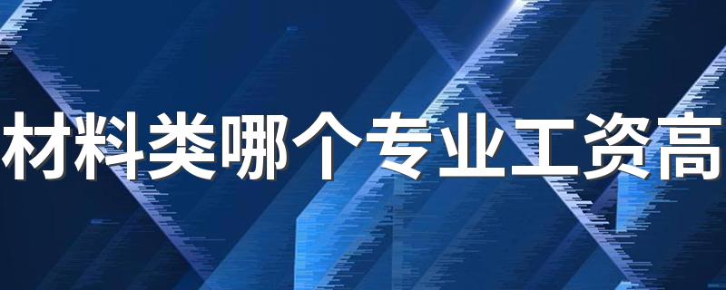 材料类哪个专业工资高 吃香的专业有哪些