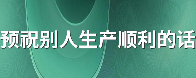 预祝别人生产顺利的话 预祝别人生产顺利的话列述